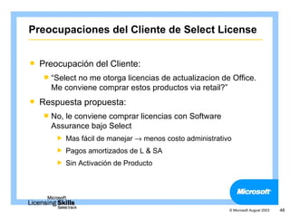 Preocupaciones del Cliente de Select License


   Preocupación del Cliente:
     “Select
            no me otorga licencias de actualizacion de Office.
      Me conviene comprar estos productos via retail?”
   Respuesta propuesta:
     No,le conviene comprar licencias con Software
      Assurance bajo Select
           Mas fácil de manejar → menos costo administrativo
           Pagos amortizados de L & SA
           Sin Activación de Producto




                                                            © Microsoft August 2003   48
 