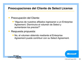 Preocupaciones del Cliente de Select License


   Preocupación del Cliente:
     “Algunosde nuestros afiliados ingresaran a un Enterprise
      Agreement. Disminuira el volumen de Select y
      aumentaran los precios?”
   Respuesta propuesta:
     No,el volumen obtenido mediante el Enterprise
      Agreement puede contribuir con su Select Agreement.




                                                      © Microsoft August 2003   49
 