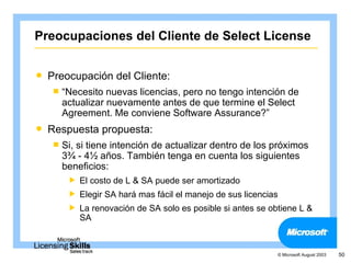 Preocupaciones del Cliente de Select License

   Preocupación del Cliente:
     “Necesito  nuevas licencias, pero no tengo intención de
      actualizar nuevamente antes de que termine el Select
      Agreement. Me conviene Software Assurance?”
   Respuesta propuesta:
     Si,si tiene intención de actualizar dentro de los próximos
      3¾ - 4½ años. También tenga en cuenta los siguientes
      beneficios:
           El costo de L & SA puede ser amortizado
           Elegir SA hará mas fácil el manejo de sus licencias
           La renovación de SA solo es posible si antes se obtiene L &
            SA



                                                              © Microsoft August 2003   50
 