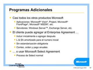 Programas Adicionales
   Casi todos los otros productos Microsoft
       Aplicaciones: Microsoft® Visio®, Project, Microsoft®
        FrontPage®, Microsoft® MSDN®, etc.
       Servidores: Windows Server™, Exchange Server, etc.
   El cliente puede agregar al Enterprise Agreement …
       Incluir inicialmente o agregar después
       L & SA amortizado para el numero inicial
       Sin estandarización obligatoria
       Conteo, orden y pago anuales
   … o usar Microsoft Select Agreement
       Proceso de Select normal




                                                               © Microsoft August 2003   57
 