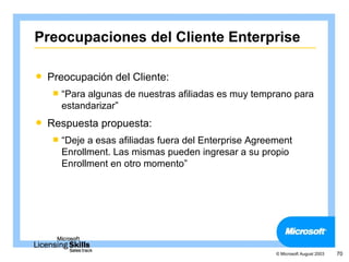 Preocupaciones del Cliente Enterprise

   Preocupación del Cliente:
     “Paraalgunas de nuestras afiliadas es muy temprano para
      estandarizar”
   Respuesta propuesta:
     “Deje a esas afiliadas fuera del Enterprise Agreement
      Enrollment. Las mismas pueden ingresar a su propio
      Enrollment en otro momento”




                                                       © Microsoft August 2003   70
 