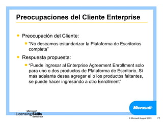 Preocupaciones del Cliente Enterprise

   Preocupación del Cliente:
     “Nodeseamos estandarizar la Plataforma de Escritorios
      completa”
   Respuesta propuesta:
     “Puede ingresar al Enterprise Agreement Enrollment solo
      para uno o dos productos de Plataforma de Escritorio. Si
      mas adelante desea agregar el o los productos faltantes,
      se puede hacer ingresando a otro Enrollment”




                                                      © Microsoft August 2003   71
 