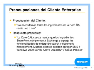 Preocupaciones del Cliente Enterprise

   Preocupación del Cliente:
     “No  necesitamos todos los ingredientes de la Core CAL
      - solo uno o dos”
   Respuesta propuesta:
     “La Core CAL cuesta menos que los ingredientes.
      SharePoint complementa Exchange y agrega las
      funcionalidades de enterprise search y document
      management. Muchos clientes deciden agregar SMS a
      Windows 2000 Server Active Directory® y Group Policies”




                                                      © Microsoft August 2003   73
 