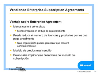 Vendiendo Enterprise Subscription Agreements


Ventaja sobre Enterprise Agreement
   Menos costo a corto plazo
       Menos impacto en el flujo de caja del cliente
   Puede reducir el numero de licencias y productos por los que
    paga anualmente
       Que organización puede garantizar que crecerá
        constantemente?
   Modelo de precios mas sencillo
   Potenciales implicancias financieras del modelo de
    subscripción



                                                         © Microsoft August 2003   81
 