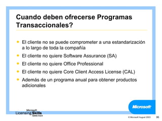 Cuando deben ofrecerse Programas
Transaccionales?

   El cliente no se puede comprometer a una estandarización
    a lo largo de toda la compañía
   El cliente no quiere Software Assurance (SA)
   El cliente no quiere Office Professional
   El cliente no quiere Core Client Access License (CAL)
   Además de un programa anual para obtener productos
    adicionales




                                                     © Microsoft August 2003   86
 