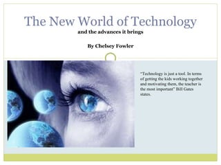 and the advances it brings By Chelsey Fowler The New World of Technology “ Technology is just a tool. In terms of getting the kids working together and motivating them, the teacher is the most important” Bill Gates states. 