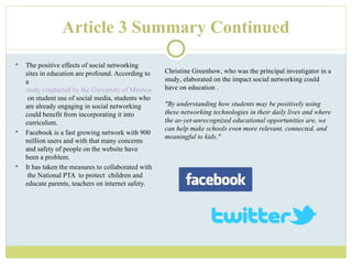 Article 3 Summary Continued The positive effects of social networking sites in education are profound. According to a  study conducted by the University of Minnesota  on student use of social media, students who are already engaging in social networking could benefit from incorporating it into curriculum.  Facebook is a fast growing network with 900 million users and with that many concerns and safety of people on the website have been a problem. It has taken the measures to collaborated with  the National PTA  to protect  children and educate parents, teachers on internet safety. Christine Greenhow, who was the principal investigator in a study, elaborated on the impact social networking could have on education . "By understanding how students may be positively using these networking technologies in their daily lives and where the as-yet-unrecognized educational opportunities are, we can help make schools even more relevant, connected, and meaningful to kids." 