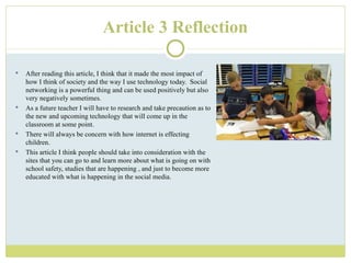 Article 3 Reflection After reading this article, I think that it made the most impact of how I think of society and the way I use technology today.  Social networking is a powerful thing and can be used positively but also very negatively sometimes. As a future teacher I will have to research and take precaution as to the new and upcoming technology that will come up in the classroom at some point. There will always be concern with how internet is effecting children. This article I think people should take into consideration with the sites that you can go to and learn more about what is going on with school safety, studies that are happening , and just to become more educated with what is happening in the social media. 