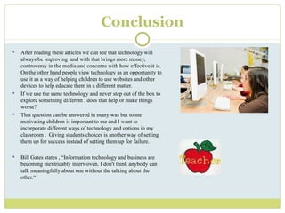 Conclusion After reading these articles we can see that technology will always be improving  and with that brings more money, controversy in the media and concerns with how effective it is.  On the other hand people view technology as an opportunity to use it as a way of helping children to use websites and other devices to help educate them in a different matter. If we use the same technology and never step out of the box to explore something different , does that help or make things worse?  That question can be answered in many was but to me motivating children is important to me and I want to incorporate different ways of technology and options in my classroom .  Giving students choices is another way of setting them up for success instead of setting them up for failure.  Bill Gates states ,  “Information technology and business are becoming inextricably interwoven. I don't think anybody can talk meaningfully about one without the talking about the other.“ 