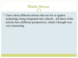 Main   Menu I have three different articles that are for or against technology being integrated into schools.  All three of the articles have different perspectives, which I thought was very interesting. 