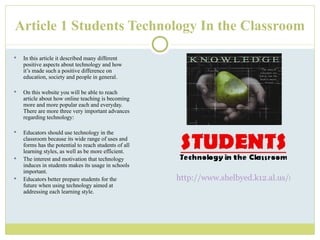 Article 1 Students Technology In the Classroom In this article it described many different positive aspects about technology and how it ’s made such a positive difference on education, society and people in general. On this website you will be able to reach article about how online teaching is becoming more and more popular each and everyday.  There are more three very important advances regarding technology: Educators should use technology in the classroom because its wide range of uses and forms has the potential to reach students of all learning styles, as well as be more efficient.   The interest and motivation that technology induces in students makes its usage in schools important.   Educators better prepare students for the future when using technology aimed at addressing each learning style.  http://www.shelbyed.k12.al.us/schools/rms/faculty/wrodgers/technology%20int/students.html 