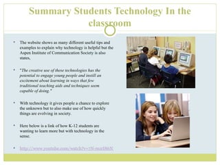 Summary Students Technology In the classroom The website shows as many different useful tips and examples to explain why technology is helpful but the Aspen Institute of Communication Society is also states,  " The creative use of these technologies has the potential to engage young people and instill an excitement about learning in ways that few traditional teaching aids and techniques seem capable of doing."  With technology it gives people a chance to explore the unknown but to also make use of how quickly things are evolving in society. Here below is a link of how K-12 students are wanting to learn more but with technology in the sense. http://www.youtube.com/watch?v=7N-mzrI86NM&feature=fvst 
