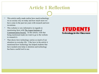 Article 1 Reflection This article really made realize how much technology we as society rely on today and how much more we have come in the past ten years with research and new inventions. This website is very informative in regards to mentioning facts with  The Aspen Institute of Communication Society .  In this article, with that being mentioned made me want to go to the website to research it. That shows how technology carries so much of our attention in everyday life.  I like how in the article it mentioned how technology has helped students that have needed extra help or attention and technology has been a useful tool to use.  