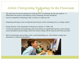 Article 2 Integrating Technology In the Classroom This article has not only the perspectives of the positives of technology but also the negatives.  It differentiates the positives and negatives of how technology has been introduced.  It gives an argument if technology really is all that it is made up to be.  Integrating technology is also an important topic because of how technology acts as a change catalyst.  George Siemens, in his presentation at Educause on January 27, 2008, said,  “ Current developments with technology and social software are significantly altering: a) how learners access information and knowledge, and b) how learners dialog with the instructor and with each other.”  Web 2.0 technologies such as blogs, wikis, social bookmarking, etc. will continue to impact how information is created and distributed.  
