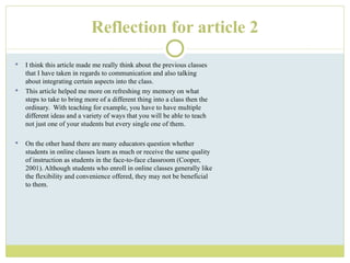 Reflection for article 2 I think this article made me really think about the previous classes that I have taken in regards to communication and also talking about integrating certain aspects into the class. This article helped me more on refreshing my memory on what steps to take to bring more of a different thing into a class then the ordinary.  With teaching for example, you have to have multiple different ideas and a variety of ways that you will be able to teach not just one of your students but every single one of them. On the other hand there are many educators question whether students in online classes learn as much or receive the same quality of instruction as students in the face-to-face classroom (Cooper, 2001). Although students who enroll in online classes generally like the flexibility and convenience offered, they may not be beneficial to them. 