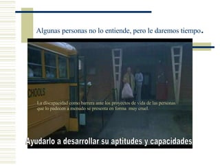 Algunas personas no lo entiende, pero le daremos tiempo .  Ayudarlo a desarrollar su aptitudes y capacidades La discapacidad como barrera ante los proyectos de vida de las personas que lo padecen a menudo se presenta en forma  muy cruel.   
