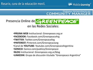 Presencia Online de
en las Redes Sociales:
•PÁGINA WEB Institucional: Greenpeace.org.ar
•FACEBOOK: Facebook.com/GreenpeaceArg
•TWITTER: Twitter.com/GreenpeaceArg
•PINTEREST: Pinterest.com/Greenpeacearg
•Canal de YOUTUBE: Youtube.com/GreenpeaceArgentina
•SONICO: Sonico.com/publico/Greenpeace
•BLOG Institucional: Greenpeace.org.ar/blog
•LINKEDIN: Grupo de discusión titulado “Greenpeace Argentina”
 