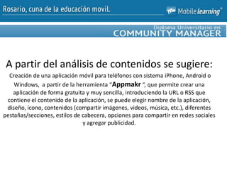 A partir del análisis de contenidos se sugiere:
Creación de una aplicación móvil para teléfonos con sistema iPhone, Android o
Windows, a partir de la herramienta “Appmakr “, que permite crear una
aplicación de forma gratuita y muy sencilla, introduciendo la URL o RSS que
contiene el contenido de la aplicación, se puede elegir nombre de la aplicación,
diseño, ícono, contenidos (compartir imágenes, videos, música, etc.), diferentes
pestañas/secciones, estilos de cabecera, opciones para compartir en redes sociales
y agregar publicidad.
 
