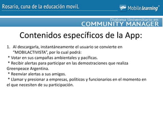 Contenidos específicos de la App:
1. Al descargarla, instantáneamente el usuario se convierte en
“MOBILACTIVISTA”, por lo cual podrá:
* Votar en sus campañas ambientales y pacíficas.
* Recibir alertas para participar en las demostraciones que realiza
Greenpeace Argentina.
* Reenviar alertas a sus amigos.
* Llamar y presionar a empresas, políticos y funcionarios en el momento en
el que necesiten de su participación.
 