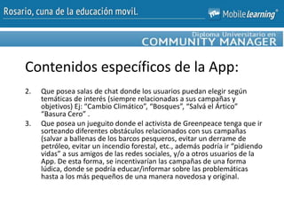 2. Que posea salas de chat donde los usuarios puedan elegir según
temáticas de interés (siempre relacionadas a sus campañas y
objetivos) Ej: “Cambio Climático”, “Bosques”, “Salvá el Ártico”
“Basura Cero” .
3. Que posea un jueguito donde el activista de Greenpeace tenga que ir
sorteando diferentes obstáculos relacionados con sus campañas
(salvar a ballenas de los barcos pesqueros, evitar un derrame de
petróleo, evitar un incendio forestal, etc., además podría ir “pidiendo
vidas” a sus amigos de las redes sociales, y/o a otros usuarios de la
App. De esta forma, se incentivarían las campañas de una forma
lúdica, donde se podría educar/informar sobre las problemáticas
hasta a los más pequeños de una manera novedosa y original.
Contenidos específicos de la App:
 