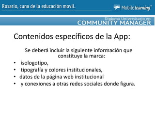 Se deberá incluir la siguiente información que
constituye la marca:
• isologotipo,
• tipografía y colores institucionales,
• datos de la página web institucional
• y conexiones a otras redes sociales donde figura.
Contenidos específicos de la App:
 