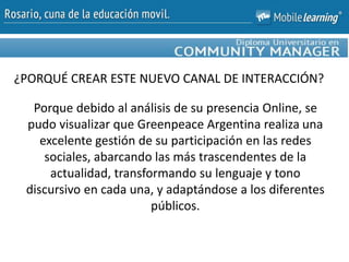 Porque debido al análisis de su presencia Online, se
pudo visualizar que Greenpeace Argentina realiza una
excelente gestión de su participación en las redes
sociales, abarcando las más trascendentes de la
actualidad, transformando su lenguaje y tono
discursivo en cada una, y adaptándose a los diferentes
públicos.
¿PORQUÉ CREAR ESTE NUEVO CANAL DE INTERACCIÓN?
 