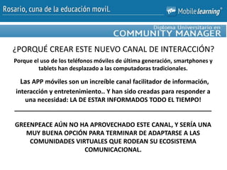 Porque el uso de los teléfonos móviles de última generación, smartphones y
tablets han desplazado a las computadoras tradicionales.
Las APP móviles son un increíble canal facilitador de información,
interacción y entretenimiento.. Y han sido creadas para responder a
una necesidad: LA DE ESTAR INFORMADOS TODO EL TIEMPO!
_________________________________________________________
GREENPEACE AÚN NO HA APROVECHADO ESTE CANAL, Y SERÍA UNA
MUY BUENA OPCIÓN PARA TERMINAR DE ADAPTARSE A LAS
COMUNIDADES VIRTUALES QUE RODEAN SU ECOSISTEMA
COMUNICACIONAL.
¿PORQUÉ CREAR ESTE NUEVO CANAL DE INTERACCIÓN?
 