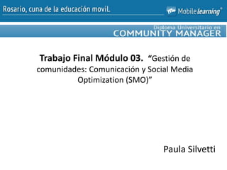 Trabajo Final Módulo 03. “Gestión de
comunidades: Comunicación y Social Media
Optimization (SMO)”
Paula Silvetti
 