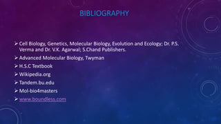 BIBLIOGRAPHY
Cell Biology, Genetics, Molecular Biology, Evolution and Ecology; Dr. P.S.
Verma and Dr. V.K. Agarwal; S.Chand Publishers.
Advanced Molecular Biology, Twyman
H.S.C Textbook
Wikipedia.org
Tandem.bu.edu
Mol-bio4masters
www.boundless.com
 