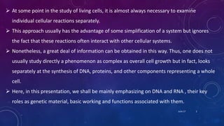  At some point in the study of living cells, it is almost always necessary to examine
individual cellular reactions separately.
 This approach usually has the advantage of some simplification of a system but ignores
the fact that these reactions often interact with other cellular systems.
 Nonetheless, a great deal of information can be obtained in this way. Thus, one does not
usually study directly a phenomenon as complex as overall cell growth but in fact, looks
separately at the synthesis of DNA, proteins, and other components representing a whole
cell.
 Here, in this presentation, we shall be mainly emphasizing on DNA and RNA , their key
roles as genetic material, basic working and functions associated with them.
June 17 2
 