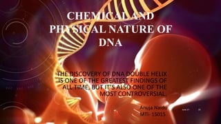 CHEMICALAND
PHYSICAL NATURE OF
DNA
THE DISCOVERY OF DNA DOUBLE HELIX
IS ONE OF THE GREATEST FINDINGS OF
ALL TIME, BUT IT’S ALSO ONE OF THE
MOST CONTROVERSIAL.
Anuja Naidu
MTI- 15015
June 17 25
 