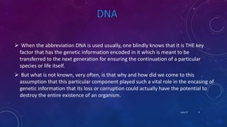 DNA
 When the abbreviation DNA is used usually, one blindly knows that it is THE key
factor that has the genetic information encoded in it which is meant to be
transferred to the next generation for ensuring the continuation of a particular
species or life itself.
 But what is not known, very often, is that why and how did we come to this
assumption that this particular component played such a vital role in the encasing of
genetic information that its loss or corruption could actually have the potential to
destroy the entire existence of an organism.
June 17 4
 