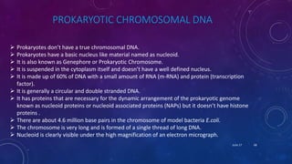 PROKARYOTIC CHROMOSOMAL DNA
 Prokaryotes don’t have a true chromosomal DNA.
 Prokaryotes have a basic nucleus like material named as nucleoid.
 It is also known as Genephore or Prokaryotic Chromosome.
 It is suspended in the cytoplasm itself and doesn’t have a well defined nucleus.
 It is made up of 60% of DNA with a small amount of RNA (m-RNA) and protein (transcription
factor).
 It is generally a circular and double stranded DNA.
 It has proteins that are necessary for the dynamic arrangement of the prokaryotic genome
known as nucleoid proteins or nucleoid associated proteins (NAPs) but it doesn’t have histone
proteins .
 There are about 4.6 million base pairs in the chromosome of model bacteria E.coli.
 The chromosome is very long and is formed of a single thread of long DNA.
 Nucleoid is clearly visible under the high magnification of an electron micrograph.
June 17 68
 