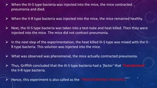  When the III-S type bacteria was injected into the mice, the mice contracted
pneumonia and died.
 When the II-R type bacteria was injected into the mice, the mice remained healthy.
 Next, the III-S type bacteria was taken into a test-tube and heat killed. Then they were
injected into the mice. The mice did not contract pneumonia.
 In the next step of the experimentation, the heat killed III-S type was mixed with the II-
R type bacteria. This solution was injected into the mice.
 What was observed was phenomenal, the mice actually contracted pneumonia.
 Thus, Griffith concluded that the III-S type bacteria had a ‘factor’ that ’Transformed’
the II-R type bacteria.
 Hence, this experiment is also called as the ’TRANSFORMING PRINCIPLE’.
June 17 8
 