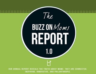 The
                    Buzz on Moms
                   Report
                               1.0

Our annual report reveals the truth about Moms: they are connected,
              inspiring, innovative, and philanthropic.
 