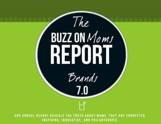 The
                  Buzz on Moms
                 Report
                           Brands
                            7.0
Our annual report reveals the truth about Moms: they are connected,
              inspiring, innovative, and philanthropic.
 
