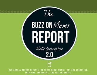 The
                   Buzz on Moms
                   Report
                       Media Consumption
                               2.0
Our annual report reveals the truth about Moms: they are connected,
              inspiring, innovative, and philanthropic.
 