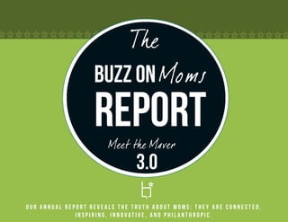 The
                   Buzz on Moms
                   Report
                       Meet the Maver
                               3.0
Our annual report reveals the truth about Moms: they are connected,
              inspiring, innovative, and philanthropic.
 