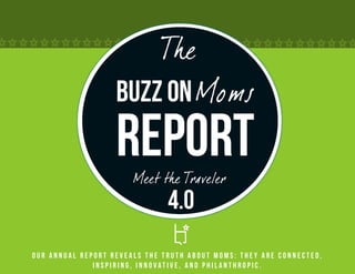 The
                   Buzz on Moms
                   Report
                       Meet the Traveler
                               4.0
Our annual report reveals the truth about Moms: they are connected,
              inspiring, innovative, and philanthropic.
 