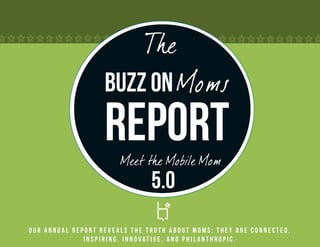 The
                   Buzz on Moms
                   Report
                       Meet the Mobile Mom
                               5.0
Our annual report reveals the truth about Moms: they are connected,
              inspiring, innovative, and philanthropic.
 