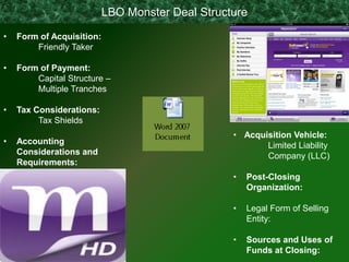 LBO Monster Deal Structure

•   Form of Acquisition:
        Friendly Taker

•   Form of Payment:
        Capital Structure –
        Multiple Tranches

•   Tax Considerations:
         Tax Shields
                                                  • Acquisition Vehicle:
•   Accounting                                           Limited Liability
    Considerations and                                   Company (LLC)
    Requirements:
                                                  •   Post-Closing
                                                      Organization:

                                                  •   Legal Form of Selling
                                                      Entity:

                                                  •   Sources and Uses of
                                                      Funds at Closing:
 