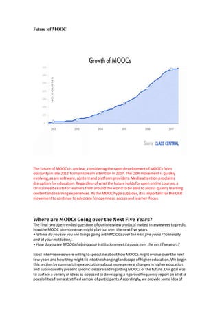 Future of MOOC
The future of MOOCsis unclear,consideringthe rapiddevelopmentof MOOCsfrom
obscurityinlate 2012 to mainstreamattentionin 2017. The OER movementisquickly
evolving,asare software,contentandplatformproviders.Mediaattentionproclaims
disruptionforeducation.Regardlessof whatthe future holdsforopenonline courses,a
critical needexistsforlearnersfromaroundthe worldtobe able toaccess qualitylearning
contentand learningexperiences.Asthe MOOChype subsides,it isimportantforthe OER
movementtocontinue toadvocate foropenness,accessandlearner-focus.
Where are MOOCs Going over the Next Five Years?
The final twoopen-endedquestionsof ourinterviewprotocol invitedintervieweestopredict
howthe MOOC phenomenonmightplayoutoverthe nextfive years:
• Where do you see you see thingsgoing with MOOCsoverthe nextfive years?(Generally,
and at yourinstitution).
• Howdo you see MOOCshelping yourinstitution meet its goalsover the nextfiveyears?
Most intervieweeswere willingtospeculate abouthow MOOCsmightevolve overthe next
fewyearsandhow theymightfitintothe changinglandscape of highereducation.We begin
thissectionbysummarizingexpectationsaboutmore general changesinhighereducation
and subsequentlypresentspecificideasraisedregardingMOOCsof the future.Ourgoal was
to surface a varietyof ideasas opposedtodevelopingarigorousfrequencyreportona listof
possibilitiesfromastratifiedsample of participants.Accordingly,we provide some ideaof
 