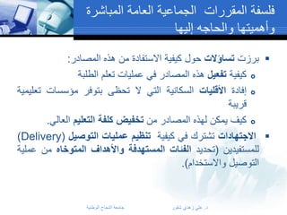 ‫فلسفة المقررات الجماعية العامة المباشرة‬
‫وأهميتها والحاجه إليها‬
‫‪ ‬برزت تساؤالت حول كيفية االستفادة من هذه المصادر:‬
‫‪ ‬كيفية تفعيل هذه المصادر في عمليات تعلم الطلبة‬
‫‪ ‬إفادة األقليات السكانية التي ال تحظى بتوفر مؤسسات تعليمية‬
‫قريبة‬
‫‪ ‬كيف يمكن لهذه المصادر من تخفيض كلفة التعليم العالي.‬
‫‪ ‬االجتهادات تشترك في كيفية تنظيم عمليات التوصيل (‪)Delivery‬‬
‫للمستفيدين (تحديد الفئات المستهدفة واألهداف المتوخاه من عملية‬
‫التوصيل واالستخدام).‬

‫د. علي زهدي شقور‬

‫جامعة النجاح الوطنية‬

 