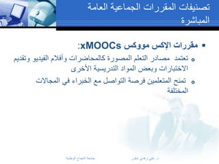‫تصنيفات المقررات الجماعية العامة‬
‫المباشرة‬
‫‪ ‬مقررات اإلكس مووكس ‪:xMOOCs‬‬
‫‪‬‬

‫‪‬‬

‫تعتمد مصادر التعلم المصورة كالمحاضرات وأفالم الفيديو وتقديم‬
‫االختبارات وبعض المواد التدريسية األخرى‬
‫تمنح المتعلمين فرصة التواصل مع الخبراء في المجاالت‬
‫المختلفة‬

‫د. علي زهدي شقور‬

‫جامعة النجاح الوطنية‬

 