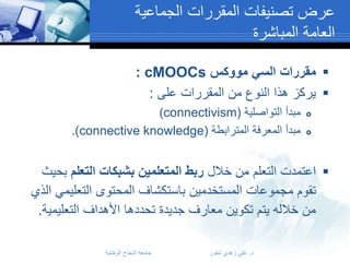 ‫عرض تصنيفات المقررات الجماعية‬
‫العامة المباشرة‬
‫‪ ‬مقررات السي مووكس ‪: cMOOCs‬‬
‫‪ ‬يركز هذا النوع من المقررات على :‬
‫‪‬‬
‫‪‬‬

‫مبدأ التواصلية (‪)connectivism‬‬
‫مبدأ المعرفة المترابطة (‪.)connective knowledge‬‬

‫‪ ‬اعتمدت التعلم من خالل ربط المتعلمين بشبكات التعلم بحيث‬
‫تقوم مجموعات المستخدمين باستكشاف المحتوى التعليمي الذي‬
‫من خالله يتم تكوين معارف جديدة تحددها األهداف التعليمية.‬
‫د. علي زهدي شقور‬

‫جامعة النجاح الوطنية‬

 