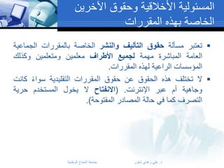 ‫المسئولية األخالقية وحقوق اآلخرين‬
‫الخاصة بهذه المقررات‬
‫‪ ‬تعتبر مسألة حقوق التأليف والنشر الخاصة بالمقررات الجماعية‬
‫العامة المباشرة مهمة لجميع األطراف معلمين ومتعلمين وكذلك‬
‫المؤسسات الراعية لهذه المقررات.‬
‫‪ ‬ال تختلف هذه الحقوق عن حقوق المقررات التقليدية سواء كانت‬
‫وجاهية أم عبر اإلنترنت. (االنفتاح ال يخول المستخدم حرية‬
‫التصرف كما في حالة المصادر المفتوحة).‬

‫د. علي زهدي شقور‬

‫جامعة النجاح الوطنية‬

 