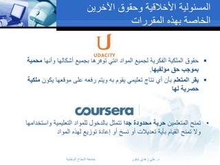 ‫المسئولية األخالقية وحقوق اآلخرين‬
‫الخاصة بهذه المقررات‬

‫‪ ‬حقوق الملكية الفكرية لجميع المواد التي توفرها بجميع أشكالها وأنها محمية‬
‫بموجب حق مؤلفيها.‬
‫‪ ‬يقر المتعلم بأن أي نتاج تعليمي يقوم به ويتم رفعه على موقعها يكون ملكية‬
‫حصرية لها‬

‫• تمنح المتعلمين حرية محدودة جدا تتمثل بالدخول للمواد التعليمية واستخدامها‬
‫وال تمنح القيام بأية تعديالت أو نسخ أو إعادة توزيع لهذه المواد‬

‫د. علي زهدي شقور‬

‫جامعة النجاح الوطنية‬

 