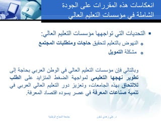 ‫انعكاسات هذه المقررات على الجودة‬
‫الشاملة في مؤسسات التعليم العالي‬
‫‪ ‬التحديات التي تواجهها مؤسسات التعليم العالي:‬
‫‪‬‬
‫‪‬‬

‫النهوض بالتعليم لتحقيق حاجات ومتطلبات المجتمع‬
‫مشكلة التمويل‬
‫وبالتالي فإن مؤسسات التعليم العالي في الوطن العربي بحاجة إلى‬
‫تطوير نهجها التعليمي لمواجهة الضغط المتزايد على الطلب‬
‫لاللتحاق بهذه الجامعات، وتعزيز دور التعليم العالي العربي في‬
‫تنمية صناعات المعرفة في عصر يسوده اقتصاد المعرفة.‬

‫د. علي زهدي شقور‬

‫جامعة النجاح الوطنية‬

 