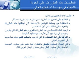 ‫انعكاسات هذه المقررات على الجودة‬
‫الشاملة في مؤسسات التعليم العالي‬
‫‪ ‬تطوير أداء المعلمين من خالل:‬
‫‪ ‬األطالع على تصميم هذه المقررات من أجل تصميم مقررات مماثلة.‬
‫‪ ‬االستفادة من وسائط التواصل االجتماعية التي توظفها هذه المقررات‬
‫والتعرف على امكاناتها من أجل استخدامها.‬
‫‪ ‬توجيه الطلبة للتسجيل في هذه المقررات لتعزيز ودعم المقررات التي يقومون‬
‫بتدريسها في برامجهم التي تطرحها مؤسساتهم التعليمية.‬
‫‪ ‬التعرف على استراتيجيات وطرائق تدريسية وأساليب تقييم حديثة مما يساهم‬
‫في تطويرهم المهني.‬
‫‪ ‬فتح المجال للمعلمين لتنسيق والتعاون فيما بينهم على مستوى المؤسسة‬
‫الواحدة وعلى مستوى القطر وعلى مستوى الوطن العربي ككل.‬

‫د. علي زهدي شقور‬

‫جامعة النجاح الوطنية‬

 