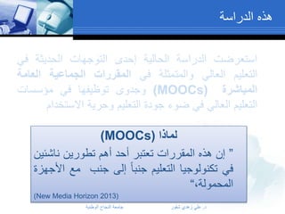 ‫هذه الدراسة‬
‫استعرضت الدراسة الحالية إحدى التوجهات الحديثة في‬
‫التعليم العالي والمتمثلة في المقررات الجماعية العامة‬
‫المباشرة (‪ )MOOCs‬وجدوى توظيفها في مؤسسات‬
‫التعليم العالي في ضوء جودة التعليم وحرية االستخدام‬
‫لماذا (‪)MOOCs‬‬
‫” إن هذه المقررات تعتبر أحد أهم تطورين ناشئين‬
‫في تكنولوجيا التعليم جنبا إلى جنب مع األجهزة‬
‫المحمولة،“‬
‫(3102 ‪)New Media Horizon‬‬
‫د. علي زهدي شقور‬

‫جامعة النجاح الوطنية‬

 